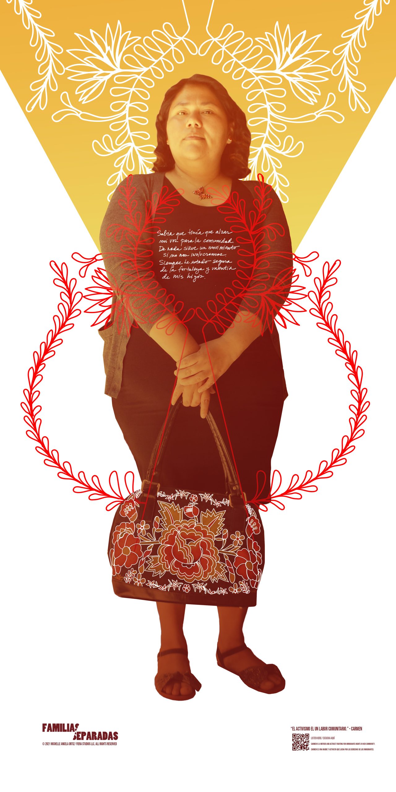Poster: A poster of a portrait of Carmen Rodriguez Rios in a stance conveying strength, wearing a skirt and sweater, in front of a white background with a yellow triangle and a vine-like design twining and framing Carmen's image and her bright floral purse she holds in front of her. The logo for Familias Separadas appears in a lower corner. Video: Opening with the words Familias Separadas, in text that separates in two directions, a video shows Carmen Rodriguez Rios, a Latina woman with brown hair, against a gray wall, filmed from close up as she gives an oral account, with a courageous expression on her face, of her participation in public protest against an anti-immigrant bill in North Carolina. With subtitles translating Spanish to English.